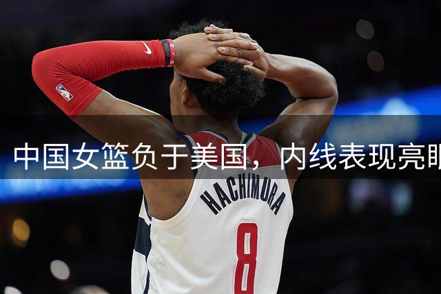 中国女篮负于美国，内线表现亮眼但外线乏力